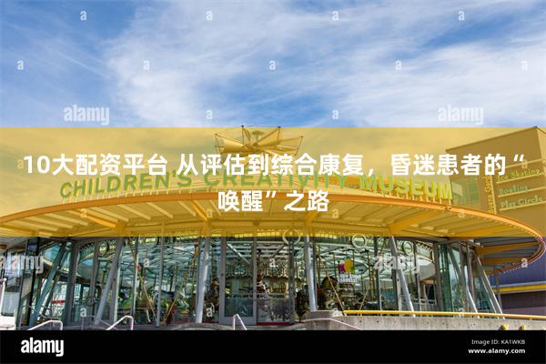 10大配资平台 从评估到综合康复，昏迷患者的“唤醒”之路