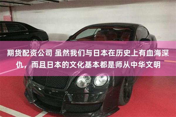 期货配资公司 虽然我们与日本在历史上有血海深仇，而且日本的文化基本都是师从中华文明