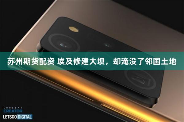 苏州期货配资 埃及修建大坝，却淹没了邻国土地