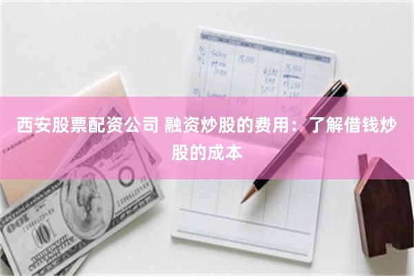 西安股票配资公司 融资炒股的费用：了解借钱炒股的成本