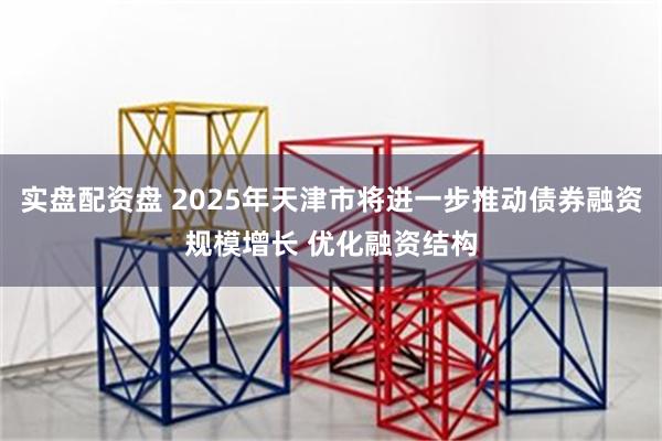 实盘配资盘 2025年天津市将进一步推动债券融资规模增长 优化融资结构