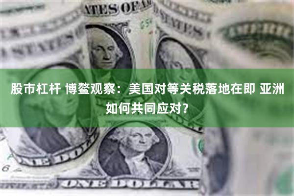 股市杠杆 博鳌观察:美国对等关税落地在即 亚洲如何共同应对?