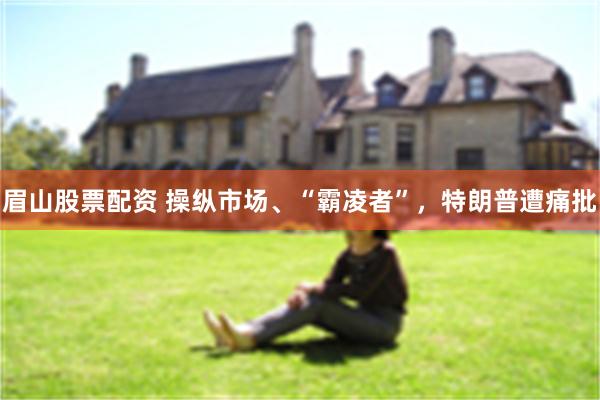 眉山股票配资 操纵市场、“霸凌者”，特朗普遭痛批