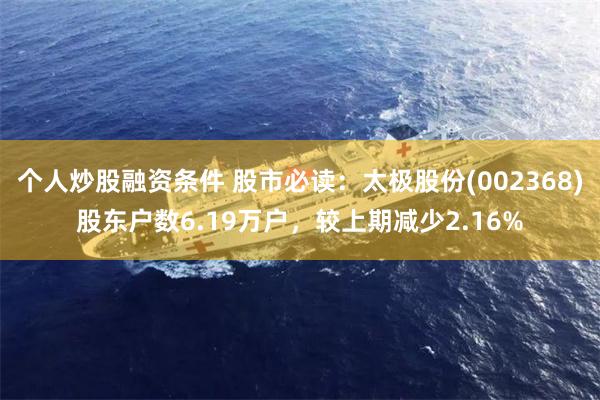个人炒股融资条件 股市必读：太极股份(002368)股东户数6.19万户，较上期减少2.16%