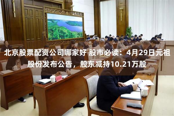 北京股票配资公司哪家好 股市必读：4月29日元祖股份发布公告，股东减持10.21万股