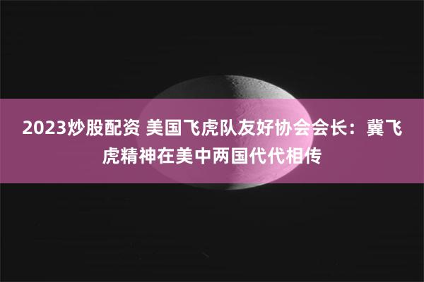 2023炒股配资 美国飞虎队友好协会会长：冀飞虎精神在美中两国代代相传