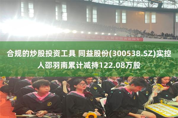 合规的炒股投资工具 同益股份(300538.SZ)实控人邵羽南累计减持122.08万股