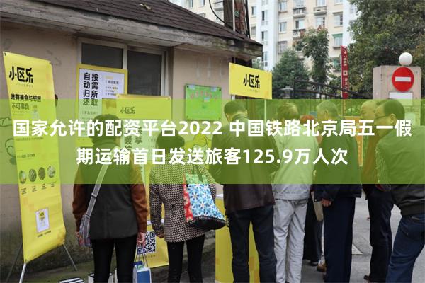 国家允许的配资平台2022 中国铁路北京局五一假期运输首日发送旅客125.9万人次