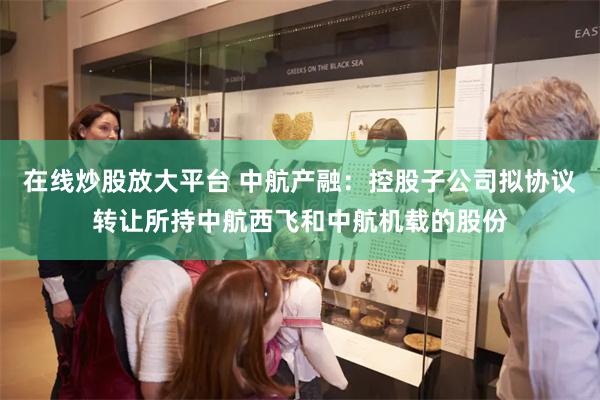 在线炒股放大平台 中航产融：控股子公司拟协议转让所持中航西飞和中航机载的股份