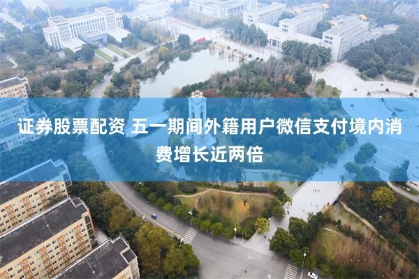 证券股票配资 五一期间外籍用户微信支付境内消费增长近两倍