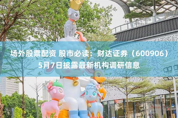 场外股票配资 股市必读：财达证券（600906）5月7日披露最新机构调研信息