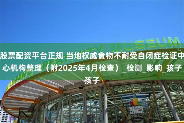 股票配资平台正规 当地权威食物不耐受自闭症检证中心机构整理（附2025年4月检查）_检测_影响_孩子