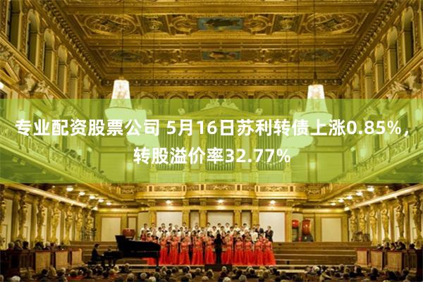 专业配资股票公司 5月16日苏利转债上涨0.85%，转股溢价率32.77%