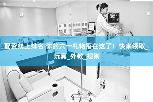 配资线上排名 你的六一礼物落在这了！快来领取_玩具_外教_规则