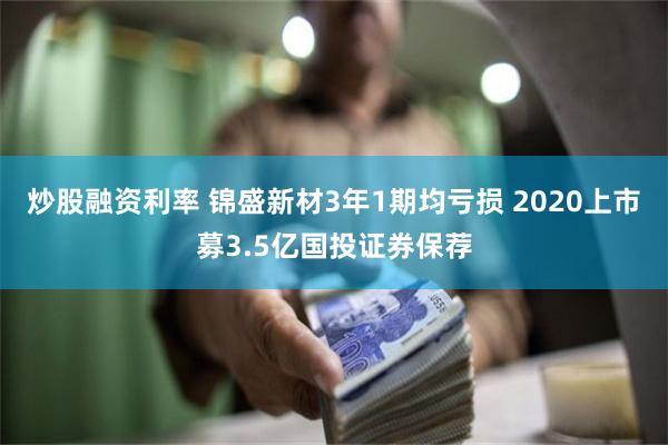 炒股融资利率 锦盛新材3年1期均亏损 2020上市募3.5亿国投证券保荐