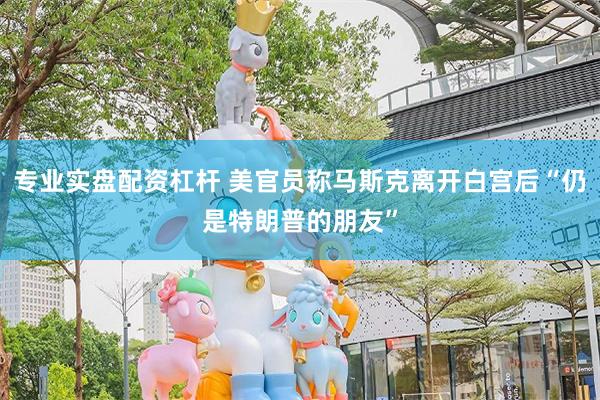 专业实盘配资杠杆 美官员称马斯克离开白宫后“仍是特朗普的朋友”