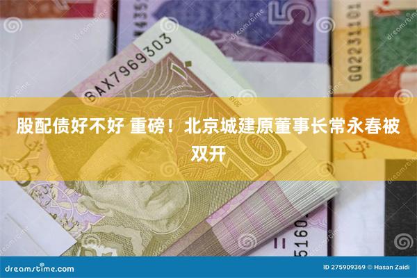 股配债好不好 重磅！北京城建原董事长常永春被双开