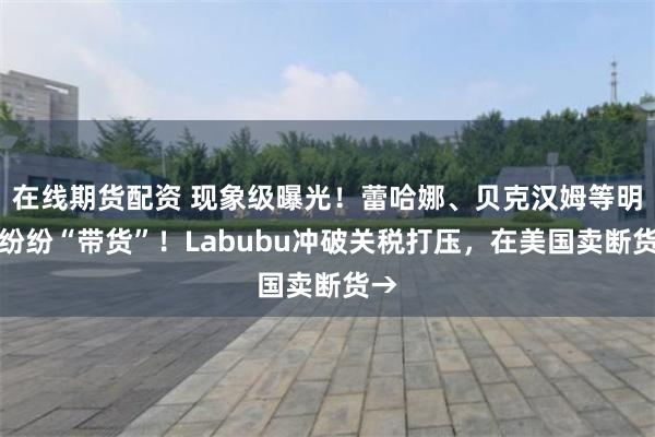 在线期货配资 现象级曝光！蕾哈娜、贝克汉姆等明星纷纷“带货”！Labubu冲破关税打压，在美国卖断货→