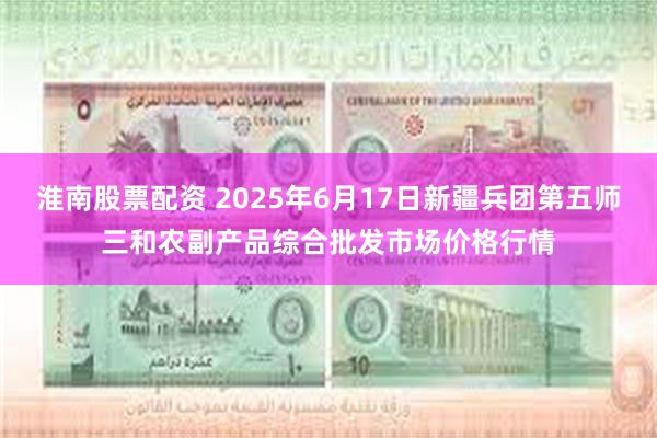 淮南股票配资 2025年6月17日新疆兵团第五师三和农副产品综合批发市场价格行情