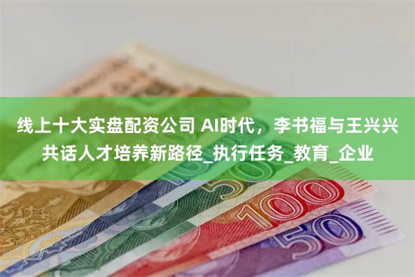 线上十大实盘配资公司 AI时代，李书福与王兴兴共话人才培养新路径_执行任务_教育_企业