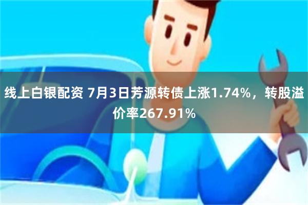 线上白银配资 7月3日芳源转债上涨1.74%，转股溢价率267.91%