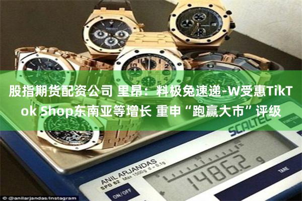股指期货配资公司 里昂：料极兔速递-W受惠TikTok Shop东南亚等增长 重申“跑赢大市”评级
